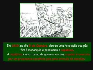 Em  1910 , no dia  5 de Outubro , deu-se uma revolução que pôs fim à monarquia e proclamou a  república . A  república  é uma forma de governo em que  o poder é   exercido por um presidente escolhido pelo povo através de eleições .   