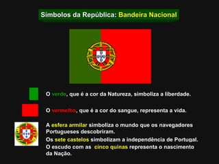 Símbolos da República:  Bandeira Nacional O  verde , que é a cor da Natureza, simboliza a liberdade. O  vermelho , que é a cor do sangue, representa a vida. A  esfera armilar  simboliza o mundo que os navegadores  Portugueses descobriram. Os  sete castelos  simbolizam a independência de Portugal. O escudo   com as   cinco quinas  representa o nascimento da Nação. 