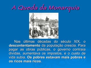 A Queda da Monarquia Nas últimas décadas do século XIX, o  descontentamento  da população crescia. Para pagar as obras públicas, o governo contraía dívidas, aumentava os impostos, e o custo de vida subia.  Os pobres estavam mais pobres e os ricos mais ricos . 