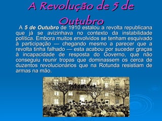 A Revolução de 5 de Outubro A  5 de Outubro  de 1910 estalou a revolta republicana que já se avizinhava no contexto da instabilidade política. Embora muitos envolvidos se tenham esquivado à participação — chegando mesmo a parecer que a revolta tinha falhado — esta acabou por suceder graças à incapacidade de resposta do Governo, que não conseguiu reunir tropas que dominassem os cerca de duzentos revolucionários que na Rotunda resistiam de armas na mão. 