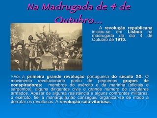 Na Madrugada de 4 de Outubro… A  revolução republicana  iniciou-se em  Lisboa  na madrugada do dia 4 de Outubro de  1910. Foi a  primeira grande revolução  portuguesa  do século XX.  O movimento revolucionário partiu de pequenos  grupos de conspiradores:  membros do exército e da marinha (oficiais e sargentos), alguns dirigentes civis e grande número de populares armados. Apesar de alguma resistência e alguns confrontos militares, o exército, fiel à monarquia,não conseguiu organizar-se de modo a derrotar os revoltosos. A  revolução saiu vitoriosa. 