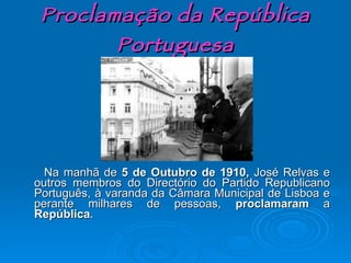 Proclamação da República Portuguesa Na manhã de  5 de Outubro de 1910,  José Relvas e outros membros do Directório do Partido Republicano Português, à varanda da Câmara Municipal de Lisboa e perante milhares de pessoas,  proclamaram  a  República . 
