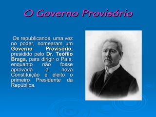 O Governo Provisório Os republicanos, uma vez no poder, nomearam um  Governo Provisório,  presidido pelo  Dr. Teófilo Braga,  para dirigir o País, enquanto não fosse aprovada a nova Constituição e eleito o primeiro Presidente da República. 