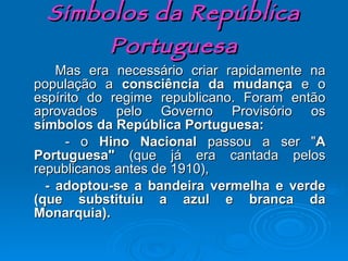 Símbolos da República Portuguesa Mas era necessário criar rapidamente na população a  consciência da mudança  e o espírito do regime republicano. Foram então aprovados pelo Governo Provisório os  símbolos da República Portuguesa: - o  Hino Nacional  passou a ser   " A Portuguesa"  (que já era cantada pelos republicanos antes de 1910), - adoptou-se a bandeira vermelha e verde (que substituiu a azul e branca da Monarquia). 