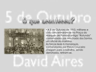 • A 5 de Outubro de 1910, militares e
civis concentraram-se na Praça do
Marquês de Pombal antiga “Rotunda”
comandados por Machado dos Santos,
um oficial da marinha.
As forças leais à monarquia,
comandadas por Paiva Couceiro
chegam para a batalha, sendo
derrotados, retiram-se.
 