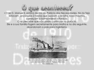 • O rei D. Manuel II, estava dentro do Palácio das Necessidades. No rio Tejo
     estavam ancorados 2 navios que apoiam a revolta. Estes mesmos,
                      começam a bombardear o Palácio.
             O rei percebe que não podia continuar no palácio.
   Ele e a sua família fogem secretamente para Mafra e no dia seguinte,
                      abandonam o país para Inglaterra.




                     • O navio Adamastor foi um dos navios responsáveis
                         pelo bombardeamento ao Palácio Real das
                                      Necessidades.
 