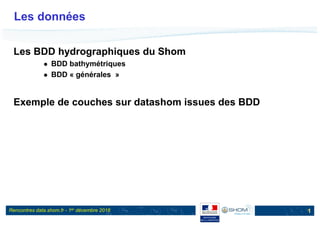 Rencontres data.shom.fr - 1er décembre 2016
Les données
Les BDD hydrographiques du Shom
 BDD bathymétriques
 BDD « générales »
Exemple de couches sur datashom issues des BDD
1
 