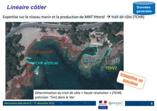 Rencontres data.shom.fr - 1er décembre 2016
Linéaire côtier
6
Expertise sur le niveau marin et la production de MNT littoral  trait de côte (TCHR)
Données
générales
Détermination du trait de côte « haute résolution » (TCHR,
précision ~5m) dans le Var
 
