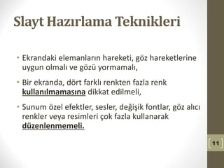 Slayt Hazırlama Teknikleri
• Ekrandaki elemanların hareketi, göz hareketlerine
uygun olmalı ve gözü yormamalı,
• Bir ekranda, dört farklı renkten fazla renk
kullanılmamasına dikkat edilmeli,
• Sunum özel efektler, sesler, değişik fontlar, göz alıcı
renkler veya resimleri çok fazla kullanarak
düzenlenmemeli.
11
 