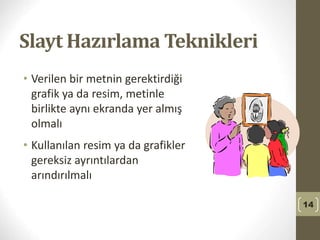 Slayt Hazırlama Teknikleri
• Verilen bir metnin gerektirdiği
grafik ya da resim, metinle
birlikte aynı ekranda yer almış
olmalı
• Kullanılan resim ya da grafikler
gereksiz ayrıntılardan
arındırılmalı
14
 