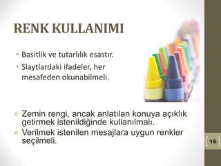 RENK KULLANIMI
• Basitlik ve tutarlılık esastır.
• Slaytlardaki ifadeler, her
mesafeden okunabilmeli.
16
 Zemin rengi, ancak anlatılan konuya açıklık
getirmek istenildiğinde kullanılmalı.
 Verilmek istenilen mesajlara uygun renkler
seçilmeli.
 