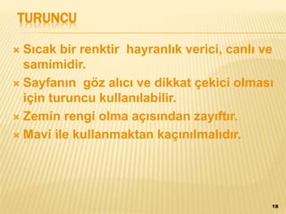 TURUNCU
 Sıcak bir renktir hayranlık verici, canlı ve
samimidir.
 Sayfanın göz alıcı ve dikkat çekici olması
için turuncu kullanılabilir.
 Zemin rengi olma açısından zayıftır.
 Mavi ile kullanmaktan kaçınılmalıdır.
18
 