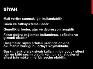 SİYAH
Mali veriler sunmak için kullanılabilir
Gücü ve tutkuyu temsil eder
Genellikle, keder, ağır ve depresyon rengidir
Fakat doğru bağlamda kullanılırsa, sofistike ve
gizemli olabilir
Çalışmalar, siyah artalan üzerinde on-line
okumanın zorluğunu ortaya koymaktadır.
Baskın renk olarak siyah kullanımı bir çocuk sitesi
için en kötü seçim olabilirken; bir sanat galerisi
sitesi için mükemmel bir seçim olabilir.
Emine Cabı
19
 