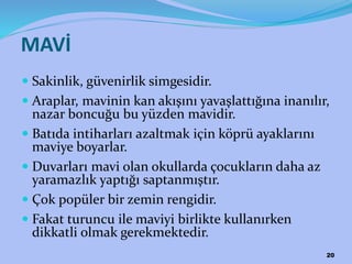 MAVİ
 Sakinlik, güvenirlik simgesidir.
 Araplar, mavinin kan akışını yavaşlattığına inanılır,
nazar boncuğu bu yüzden mavidir.
 Batıda intiharları azaltmak için köprü ayaklarını
maviye boyarlar.
 Duvarları mavi olan okullarda çocukların daha az
yaramazlık yaptığı saptanmıştır.
 Çok popüler bir zemin rengidir.
 Fakat turuncu ile maviyi birlikte kullanırken
dikkatli olmak gerekmektedir.
20
 