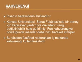 KAHVERENGİ
 İnsanın hareketlerini hızlandırır
 Kansas Üniversitesi, Sanat Fakültesi'nde bir deney
için bilgisayar yardımıyla duvarların rengi
değiştirilebilir hale getirilmiş. Fon kahverengiye
döndüğünde insanlar daha hızlı hareket etmişler
 Bu yüzden fastfood restoranları iç mekanda
kahverengi kullanılmaktadır
24
 