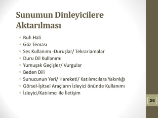 Sunumun Dinleyicilere
Aktarılması
• Ruh Hali
• Göz Teması
• Ses Kullanımı -Duruşlar/ Tekrarlamalar
• Duru Dil Kullanımı
• Yumuşak Geçişler/ Vurgular
• Beden Dili
• Sunucunun Yeri/ Hareketi/ Katılımcılara Yakınlığı
• Görsel-İşitsel Araçların İzleyici önünde Kullanımı
• İzleyici/Katılımcı ile İletişim
26
 