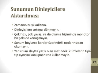 Sunumun Dinleyicilere
Aktarılması
• Zamanınızı iyi kullanın.
• Dinleyicilere sırtınızı dönmeyin.
• Çok hızlı, çok yavaş, ya da okuma biçiminde monoton
bir şekilde konuşmayın.
• Sunum boyunca kartlar üzerindeki notlarınızdan
okumayın.
• Yansıtılan slaytta yazılı olan metindeki cümlelerin tıpa
tıp aynısını konuşmanızda kullanmayın.
27
 