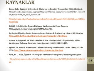 KAYNAKLAR
• Emine Cabı, Başkent Üniversitesi, Bilgisayar ve Öğretim Teknolojileri Eğitimi Bölümü,
http://moodle.baskent.edu.tr/pluginfile.php/203/mod_resource/content/0/ders_sunuml
ari/PowerPoint_ile_Etkili_Sunum.pdf
• http://w3.gazi.edu.tr/web/vildan/webdeoo/teknik.pdf#search=%22etkili%20sunu%20tek
nikleri%22
• Bülbül, H. İ., Öğretim Amaçlı Bilgisayar Yazılımlarında Ekran Tasarımı
http://yayim.meb.gov.tr/dergiler/144/bulbul.htm
• Designing Effective Poster Presentations -- Science & Engineering Library, UB Libraries
http://ublib.buffalo.edu/libraries/units/sel/bio/posters.html#Intro
• Garson A, Gutgesell HP, Pinsky WW et al. The 10-minute Talk: Organization, Slides,
Writing and Delivery. American Heart Journal. 1986;111(1):193-203.
• Spinler SA. How to Prepare and Deliver Pharmacy Presentations. AJHP. 1991;48:1730-
1738. http://www.aphanet.org/students/mentoring/tips.html
• Yalın, H. İ., 2005, Öğretim Teknolojileri ve Materyal Geliştirme, Nobel Yayın Dağıtım
• http://www.baskent.edu.tr/tip/3a.pdf#search=%22sunumlar%C4%B1n%20dinleyicilere%
22
28
 