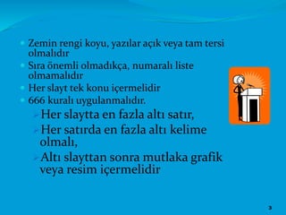  Zemin rengi koyu, yazılar açık veya tam tersi
olmalıdır
 Sıra önemli olmadıkça, numaralı liste
olmamalıdır
 Her slayt tek konu içermelidir
 666 kuralı uygulanmalıdır.
Her slaytta en fazla altı satır,
Her satırda en fazla altı kelime
olmalı,
Altı slayttan sonra mutlaka grafik
veya resim içermelidir
3
 