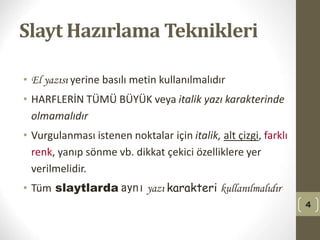 Slayt Hazırlama Teknikleri
• El yazısı yerine basılı metin kullanılmalıdır
• HARFLERİN TÜMÜ BÜYÜK veya italik yazı karakterinde
olmamalıdır
• Vurgulanması istenen noktalar için italik, alt çizgi, farklı
renk, yanıp sönme vb. dikkat çekici özelliklere yer
verilmelidir.
• Tüm slaytlarda aynı yazı karakteri kullanılmalıdır
4
 