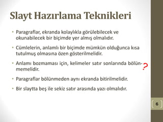 Slayt Hazırlama Teknikleri
• Paragraflar, ekranda kolaylıkla görülebilecek ve
okunabilecek bir biçimde yer almış olmalıdır.
• Cümlelerin, anlamlı bir biçimde mümkün olduğunca kısa
tutulmuş olmasına özen gösterilmelidir.
• Anlamı bozmaması için, kelimeler satır sonlarında bölün-
memelidir.
• Paragraflar bölünmeden aynı ekranda bitirilmelidir.
• Bir slaytta beş ile sekiz satır arasında yazı olmalıdır.
6
 