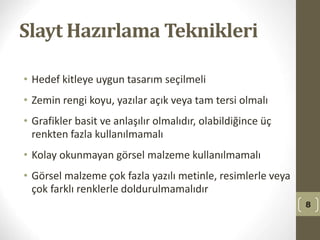 Slayt Hazırlama Teknikleri
• Hedef kitleye uygun tasarım seçilmeli
• Zemin rengi koyu, yazılar açık veya tam tersi olmalı
• Grafikler basit ve anlaşılır olmalıdır, olabildiğince üç
renkten fazla kullanılmamalı
• Kolay okunmayan görsel malzeme kullanılmamalı
• Görsel malzeme çok fazla yazılı metinle, resimlerle veya
çok farklı renklerle doldurulmamalıdır
8
 