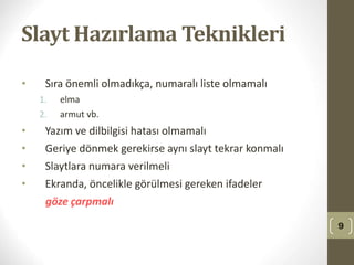 Slayt Hazırlama Teknikleri
• Sıra önemli olmadıkça, numaralı liste olmamalı
1. elma
2. armut vb.
• Yazım ve dilbilgisi hatası olmamalı
• Geriye dönmek gerekirse aynı slayt tekrar konmalı
• Slaytlara numara verilmeli
• Ekranda, öncelikle görülmesi gereken ifadeler
göze çarpmalı
9
 
