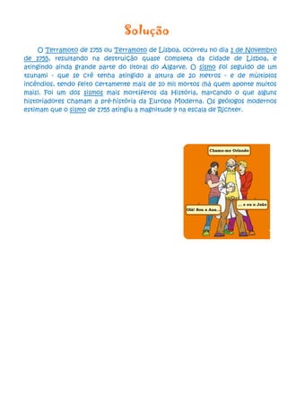 Solução
     O Terramoto de 1755 ou Terramoto de Lisboa, ocorreu no dia 1 de Novembro
de 1755, resultando na destruição quase completa da cidade de Lisboa, e
atingindo ainda grande parte do litoral do Algarve. O sismo foi seguido de um
tsunami - que se crê tenha atingido a altura de 20 metros - e de múltiplos
incêndios, tendo feito certamente mais de 10 mil mortos (há quem aponte muitos
mais). Foi um dos sismos mais mortíferos da História, marcando o que alguns
historiadores chamam a pré-história da Europa Moderna. Os geólogos modernos
estimam que o sismo de 1755 atingiu a magnitude 9 na escala de Richter.
 