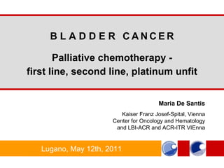 Maria De Santis Kaiser Franz Josef - Spital, Vienna Center for Oncology and Hematology and LBI-ACR and ACR-ITR VIEnna B L A D D E R  C   A   N   C   E   R Palliative chemotherapy - first line, second line, platinum unfit Lugano, May 12th, 2011 
