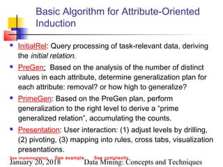 January 20, 2018 Data Mining: Concepts and Techniques
Basic Algorithm for Attribute-Oriented
Induction
 InitialRel: Query processing of task-relevant data, deriving
the initial relation.
 PreGen: Based on the analysis of the number of distinct
values in each attribute, determine generalization plan for
each attribute: removal? or how high to generalize?
 PrimeGen: Based on the PreGen plan, perform
generalization to the right level to derive a “prime
generalized relation”, accumulating the counts.
 Presentation: User interaction: (1) adjust levels by drilling,
(2) pivoting, (3) mapping into rules, cross tabs, visualization
presentations.
See Implementation See example See complexity
 
