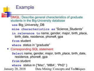January 20, 2018 Data Mining: Concepts and Techniques11
Example
 DMQL: Describe general characteristics of graduate
students in the Big-University database
use Big_University_DB
mine characteristics as “Science_Students”
in relevance to name, gender, major, birth_place,
birth_date, residence, phone#, gpa
from student
where status in “graduate”
 Corresponding SQL statement:
Select name, gender, major, birth_place, birth_date,
residence, phone#, gpa
from student
where status in {“Msc”, “MBA”, “PhD” }
 