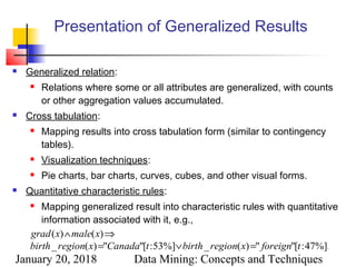 January 20, 2018 Data Mining: Concepts and Techniques
Presentation of Generalized Results
 Generalized relation:
 Relations where some or all attributes are generalized, with counts
or other aggregation values accumulated.
 Cross tabulation:
 Mapping results into cross tabulation form (similar to contingency
tables).
 Visualization techniques:
 Pie charts, bar charts, curves, cubes, and other visual forms.
 Quantitative characteristic rules:
 Mapping generalized result into characteristic rules with quantitative
information associated with it, e.g.,
.%]47:["")(_%]53:["")(_
)()(
tforeignxregionbirthtCanadaxregionbirth
xmalexgrad
=∨=
⇒∧
 