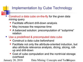 January 20, 2018 Data Mining: Concepts and Techniques16
Implementation by Cube Technology
 Construct a data cube on-the-fly for the given data
mining query
 Facilitate efficient drill-down analysis
 May increase the response time
 A balanced solution: precomputation of “subprime”
relation
 Use a predefined & precomputed data cube
 Construct a data cube beforehand
 Facilitate not only the attribute-oriented induction, but
also attribute relevance analysis, dicing, slicing, roll-
up and drill-down
 Cost of cube computation and the nontrivial storage
overhead
 