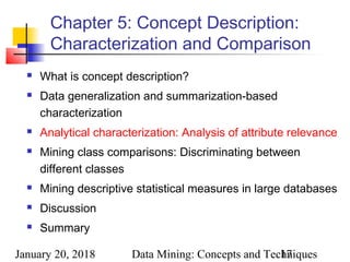 January 20, 2018 Data Mining: Concepts and Techniques17
Chapter 5: Concept Description:
Characterization and Comparison
 What is concept description?
 Data generalization and summarization-based
characterization
 Analytical characterization: Analysis of attribute relevance
 Mining class comparisons: Discriminating between
different classes
 Mining descriptive statistical measures in large databases
 Discussion
 Summary
 