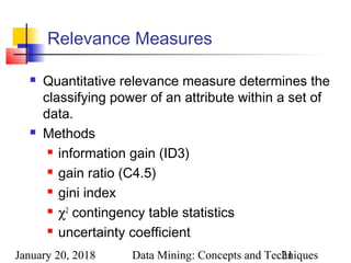 January 20, 2018 Data Mining: Concepts and Techniques21
Relevance Measures
 Quantitative relevance measure determines the
classifying power of an attribute within a set of
data.
 Methods
 information gain (ID3)
 gain ratio (C4.5)
 gini index
 χ2
contingency table statistics
 uncertainty coefficient
 