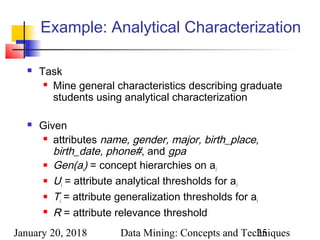 January 20, 2018 Data Mining: Concepts and Techniques25
Example: Analytical Characterization
 Task
 Mine general characteristics describing graduate
students using analytical characterization
 Given
 attributes name, gender, major, birth_place,
birth_date, phone#, and gpa
 Gen(ai) = concept hierarchies on ai
 Ui = attribute analytical thresholds for ai
 Ti = attribute generalization thresholds for ai
 R = attribute relevance threshold
 