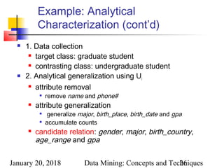 January 20, 2018 Data Mining: Concepts and Techniques26
Example: Analytical
Characterization (cont’d)
 1. Data collection
 target class: graduate student
 contrasting class: undergraduate student
 2. Analytical generalization using Ui
 attribute removal

remove name and phone#
 attribute generalization

generalize major, birth_place, birth_date and gpa

accumulate counts
 candidate relation: gender, major, birth_country,
age_range and gpa
 