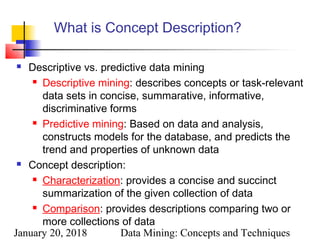 January 20, 2018 Data Mining: Concepts and Techniques
What is Concept Description?
 Descriptive vs. predictive data mining
 Descriptive mining: describes concepts or task-relevant
data sets in concise, summarative, informative,
discriminative forms
 Predictive mining: Based on data and analysis,
constructs models for the database, and predicts the
trend and properties of unknown data
 Concept description:
 Characterization: provides a concise and succinct
summarization of the given collection of data
 Comparison: provides descriptions comparing two or
more collections of data
 