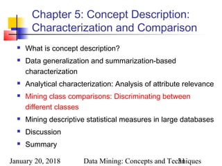 January 20, 2018 Data Mining: Concepts and Techniques31
Chapter 5: Concept Description:
Characterization and Comparison
 What is concept description?
 Data generalization and summarization-based
characterization
 Analytical characterization: Analysis of attribute relevance
 Mining class comparisons: Discriminating between
different classes
 Mining descriptive statistical measures in large databases
 Discussion
 Summary
 