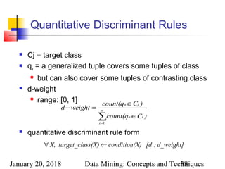 January 20, 2018 Data Mining: Concepts and Techniques38
Quantitative Discriminant Rules
 Cj = target class
 qa = a generalized tuple covers some tuples of class
 but can also cover some tuples of contrasting class
 d-weight
 range: [0, 1]
 quantitative discriminant rule form
∑=
∈
∈
=− m
i
ia
ja
)Ccount(q
)Ccount(q
weightd
1
d_weight]:[dX)condition(ss(X)target_claX, ⇐∀
 