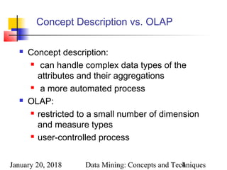 January 20, 2018 Data Mining: Concepts and Techniques4
Concept Description vs. OLAP
 Concept description:
 can handle complex data types of the
attributes and their aggregations
 a more automated process
 OLAP:
 restricted to a small number of dimension
and measure types
 user-controlled process
 