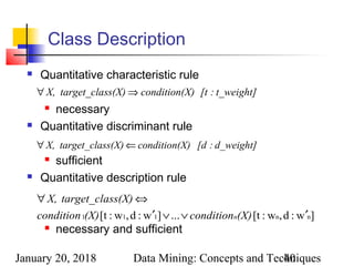 January 20, 2018 Data Mining: Concepts and Techniques40
Class Description
 Quantitative characteristic rule
 necessary
 Quantitative discriminant rule
 sufficient
 Quantitative description rule
 necessary and sufficient
]w:d,w:[t...]w:d,w:[t nn111 ′∨∨′
⇔∀
(X)condition(X)condition
ss(X)target_claX,
n
d_weight]:[dX)condition(ss(X)target_claX, ⇐∀
t_weight]:[tX)condition(ss(X)target_claX, ⇒∀
 
