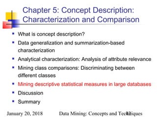 January 20, 2018 Data Mining: Concepts and Techniques42
Chapter 5: Concept Description:
Characterization and Comparison
 What is concept description?
 Data generalization and summarization-based
characterization
 Analytical characterization: Analysis of attribute relevance
 Mining class comparisons: Discriminating between
different classes
 Mining descriptive statistical measures in large databases
 Discussion
 Summary
 