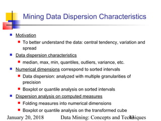 January 20, 2018 Data Mining: Concepts and Techniques43
Mining Data Dispersion Characteristics
 Motivation
 To better understand the data: central tendency, variation and
spread
 Data dispersion characteristics
 median, max, min, quantiles, outliers, variance, etc.
 Numerical dimensions correspond to sorted intervals
 Data dispersion: analyzed with multiple granularities of
precision
 Boxplot or quantile analysis on sorted intervals
 Dispersion analysis on computed measures
 Folding measures into numerical dimensions
 Boxplot or quantile analysis on the transformed cube
 