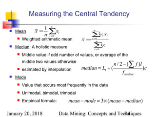 January 20, 2018 Data Mining: Concepts and Techniques44
Measuring the Central Tendency
 Mean
 Weighted arithmetic mean
 Median: A holistic measure
 Middle value if odd number of values, or average of the
middle two values otherwise
 estimated by interpolation
 Mode
 Value that occurs most frequently in the data
 Unimodal, bimodal, trimodal
 Empirical formula:
∑=
=
n
i
ix
n
x
1
1
∑
∑
=
=
= n
i
i
n
i
ii
w
xw
x
1
1
c
f
lfn
Lmedian
median
)
)(2/
(1
∑−
+=
)(3 medianmeanmodemean −×=−
 