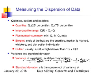 January 20, 2018 Data Mining: Concepts and Techniques45
Measuring the Dispersion of Data
 Quartiles, outliers and boxplots
 Quartiles: Q1 (25th
percentile), Q3 (75th
percentile)
 Inter-quartile range: IQR = Q3 –Q1
 Five number summary: min, Q1, M,Q3, max
 Boxplot: ends of the box are the quartiles, median is marked,
whiskers, and plot outlier individually
 Outlier: usually, a value higher/lower than 1.5 x IQR
 Variance and standard deviation
 Variance s2
: (algebraic, scalable computation)
 Standard deviation s is the square root of variance s2
∑ ∑∑ = ==
−
−
=−
−
=
n
i
n
i
ii
n
i
i x
n
x
n
xx
n
s
1 1
22
1
22
])(
1
[
1
1
)(
1
1
 