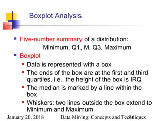 January 20, 2018 Data Mining: Concepts and Techniques46
Boxplot Analysis
 Five-number summary of a distribution:
Minimum, Q1, M, Q3, Maximum
 Boxplot
 Data is represented with a box
 The ends of the box are at the first and third
quartiles, i.e., the height of the box is IRQ
 The median is marked by a line within the
box
 Whiskers: two lines outside the box extend to
Minimum and Maximum
 