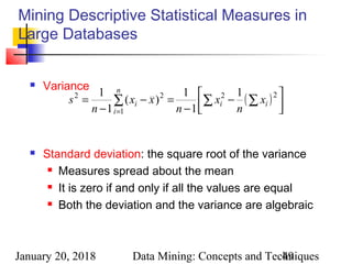 January 20, 2018 Data Mining: Concepts and Techniques49
Mining Descriptive Statistical Measures in
Large Databases
 Variance
 Standard deviation: the square root of the variance
 Measures spread about the mean
 It is zero if and only if all the values are equal
 Both the deviation and the variance are algebraic
( ) 



−
−
=−
−
= ∑ ∑∑
=
22
1
22 1
1
1
)(
1
1
ii
n
i
i x
n
x
n
xx
n
s
 