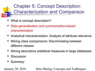 January 20, 2018 Data Mining: Concepts and Techniques5
Chapter 5: Concept Description:
Characterization and Comparison
 What is concept description?
 Data generalization and summarization-based
characterization
 Analytical characterization: Analysis of attribute relevance
 Mining class comparisons: Discriminating between
different classes
 Mining descriptive statistical measures in large databases
 Discussion
 Summary
 