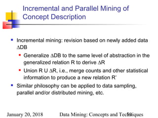 January 20, 2018 Data Mining: Concepts and Techniques59
Incremental and Parallel Mining of
Concept Description
 Incremental mining: revision based on newly added data
∆DB
 Generalize ∆DB to the same level of abstraction in the
generalized relation R to derive ∆R
 Union R U ∆R, i.e., merge counts and other statistical
information to produce a new relation R’
 Similar philosophy can be applied to data sampling,
parallel and/or distributed mining, etc.
 